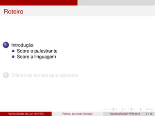 Roteiro
1 Introduc¸ ˜ao
Sobre o palestrante
Sobre a linguagem
2 Diferentes formas para aprender
Ramiro Batista da Luz (APyBR) Python, por onde comec¸ar SemanaTechUTFPR 2015 2 / 19
 