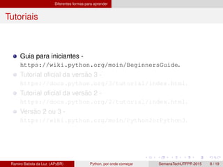 Diferentes formas para aprender
Tutoriais
Guia para iniciantes -
https://wiki.python.org/moin/BeginnersGuide.
Tutorial oﬁcial da vers˜ao 3 -
https://docs.python.org/3/tutorial/index.html.
Tutorial oﬁcial da vers˜ao 2 -
https://docs.python.org/2/tutorial/index.html.
Vers˜ao 2 ou 3 -
https://wiki.python.org/moin/Python2orPython3.
Ramiro Batista da Luz (APyBR) Python, por onde comec¸ar SemanaTechUTFPR 2015 8 / 19
 