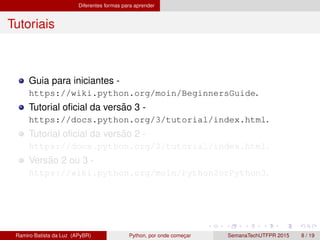 Diferentes formas para aprender
Tutoriais
Guia para iniciantes -
https://wiki.python.org/moin/BeginnersGuide.
Tutorial oﬁcial da vers˜ao 3 -
https://docs.python.org/3/tutorial/index.html.
Tutorial oﬁcial da vers˜ao 2 -
https://docs.python.org/2/tutorial/index.html.
Vers˜ao 2 ou 3 -
https://wiki.python.org/moin/Python2orPython3.
Ramiro Batista da Luz (APyBR) Python, por onde comec¸ar SemanaTechUTFPR 2015 8 / 19
 