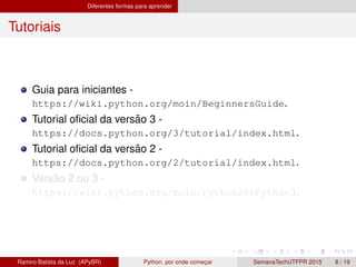 Diferentes formas para aprender
Tutoriais
Guia para iniciantes -
https://wiki.python.org/moin/BeginnersGuide.
Tutorial oﬁcial da vers˜ao 3 -
https://docs.python.org/3/tutorial/index.html.
Tutorial oﬁcial da vers˜ao 2 -
https://docs.python.org/2/tutorial/index.html.
Vers˜ao 2 ou 3 -
https://wiki.python.org/moin/Python2orPython3.
Ramiro Batista da Luz (APyBR) Python, por onde comec¸ar SemanaTechUTFPR 2015 8 / 19
 