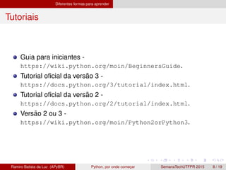 Diferentes formas para aprender
Tutoriais
Guia para iniciantes -
https://wiki.python.org/moin/BeginnersGuide.
Tutorial oﬁcial da vers˜ao 3 -
https://docs.python.org/3/tutorial/index.html.
Tutorial oﬁcial da vers˜ao 2 -
https://docs.python.org/2/tutorial/index.html.
Vers˜ao 2 ou 3 -
https://wiki.python.org/moin/Python2orPython3.
Ramiro Batista da Luz (APyBR) Python, por onde comec¸ar SemanaTechUTFPR 2015 8 / 19
 