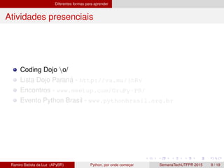 Diferentes formas para aprender
Atividades presenciais
Coding Dojo o/
Lista Dojo Paran´a - http://va.mu/jhRv
Encontros - www.meetup.com/GruPy-PR/
Evento Python Brasil - www.pythonbrasil.org.br
Ramiro Batista da Luz (APyBR) Python, por onde comec¸ar SemanaTechUTFPR 2015 9 / 19
 