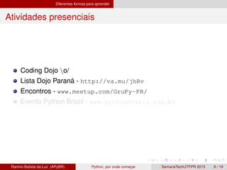 Diferentes formas para aprender
Atividades presenciais
Coding Dojo o/
Lista Dojo Paran´a - http://va.mu/jhRv
Encontros - www.meetup.com/GruPy-PR/
Evento Python Brasil - www.pythonbrasil.org.br
Ramiro Batista da Luz (APyBR) Python, por onde comec¸ar SemanaTechUTFPR 2015 9 / 19
 