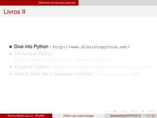 Diferentes formas para aprender
Livros II
Dive into Python - http://www.diveintopython.net/
Thinking in Python -
http://www.mindview.net/Books/TIPython
A byte of Python - http://www.swaroopch.com/notes/python/
How to think like a computer scientist - http://va.mu/jhM2
Ramiro Batista da Luz (APyBR) Python, por onde comec¸ar SemanaTechUTFPR 2015 11 / 19
 