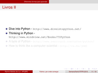 Diferentes formas para aprender
Livros II
Dive into Python - http://www.diveintopython.net/
Thinking in Python -
http://www.mindview.net/Books/TIPython
A byte of Python - http://www.swaroopch.com/notes/python/
How to think like a computer scientist - http://va.mu/jhM2
Ramiro Batista da Luz (APyBR) Python, por onde comec¸ar SemanaTechUTFPR 2015 11 / 19
 