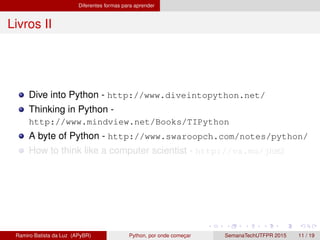 Diferentes formas para aprender
Livros II
Dive into Python - http://www.diveintopython.net/
Thinking in Python -
http://www.mindview.net/Books/TIPython
A byte of Python - http://www.swaroopch.com/notes/python/
How to think like a computer scientist - http://va.mu/jhM2
Ramiro Batista da Luz (APyBR) Python, por onde comec¸ar SemanaTechUTFPR 2015 11 / 19
 