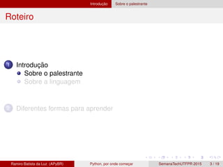Introduc¸ ˜ao Sobre o palestrante
Roteiro
1 Introduc¸ ˜ao
Sobre o palestrante
Sobre a linguagem
2 Diferentes formas para aprender
Ramiro Batista da Luz (APyBR) Python, por onde comec¸ar SemanaTechUTFPR 2015 3 / 19
 