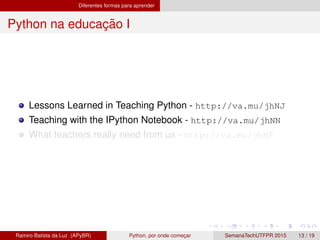 Diferentes formas para aprender
Python na educac¸ ˜ao I
Lessons Learned in Teaching Python - http://va.mu/jhNJ
Teaching with the IPython Notebook - http://va.mu/jhNN
What teachers really need from us - http://va.mu/jhNP
Ramiro Batista da Luz (APyBR) Python, por onde comec¸ar SemanaTechUTFPR 2015 13 / 19
 