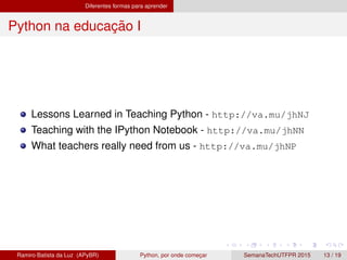 Diferentes formas para aprender
Python na educac¸ ˜ao I
Lessons Learned in Teaching Python - http://va.mu/jhNJ
Teaching with the IPython Notebook - http://va.mu/jhNN
What teachers really need from us - http://va.mu/jhNP
Ramiro Batista da Luz (APyBR) Python, por onde comec¸ar SemanaTechUTFPR 2015 13 / 19
 