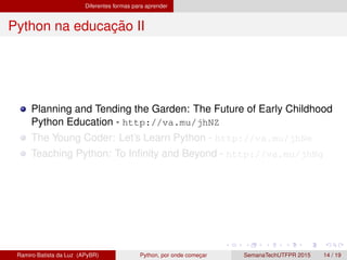 Diferentes formas para aprender
Python na educac¸ ˜ao II
Planning and Tending the Garden: The Future of Early Childhood
Python Education - http://va.mu/jhNZ
The Young Coder: Let’s Learn Python - http://va.mu/jhNe
Teaching Python: To Inﬁnity and Beyond - http://va.mu/jhNg
Ramiro Batista da Luz (APyBR) Python, por onde comec¸ar SemanaTechUTFPR 2015 14 / 19
 