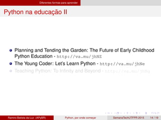 Diferentes formas para aprender
Python na educac¸ ˜ao II
Planning and Tending the Garden: The Future of Early Childhood
Python Education - http://va.mu/jhNZ
The Young Coder: Let’s Learn Python - http://va.mu/jhNe
Teaching Python: To Inﬁnity and Beyond - http://va.mu/jhNg
Ramiro Batista da Luz (APyBR) Python, por onde comec¸ar SemanaTechUTFPR 2015 14 / 19
 
