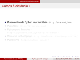 Diferentes formas para aprender
Cursos `a distˆancia I
Curso online de Python intermedi´ario - http://va.mu/jhNm
PyCursos - http://pycursos.com/
Python para Zumbies -
http://pycursos.com/python-para-zumbis/
Welcome to the Django - http://welcometothedjango.com.br/
Python Pro - http://python.pro.br/
Ramiro Batista da Luz (APyBR) Python, por onde comec¸ar SemanaTechUTFPR 2015 15 / 19
 