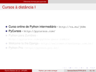 Diferentes formas para aprender
Cursos `a distˆancia I
Curso online de Python intermedi´ario - http://va.mu/jhNm
PyCursos - http://pycursos.com/
Python para Zumbies -
http://pycursos.com/python-para-zumbis/
Welcome to the Django - http://welcometothedjango.com.br/
Python Pro - http://python.pro.br/
Ramiro Batista da Luz (APyBR) Python, por onde comec¸ar SemanaTechUTFPR 2015 15 / 19
 