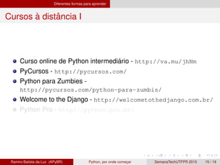 Diferentes formas para aprender
Cursos `a distˆancia I
Curso online de Python intermedi´ario - http://va.mu/jhNm
PyCursos - http://pycursos.com/
Python para Zumbies -
http://pycursos.com/python-para-zumbis/
Welcome to the Django - http://welcometothedjango.com.br/
Python Pro - http://python.pro.br/
Ramiro Batista da Luz (APyBR) Python, por onde comec¸ar SemanaTechUTFPR 2015 15 / 19
 