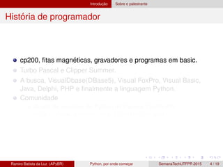 Introduc¸ ˜ao Sobre o palestrante
Hist´oria de programador
cp200, ﬁtas magn´eticas, gravadores e programas em basic.
Turbo Pascal e Clipper Summer.
A busca, VisualDbase(DBase5), Visual FoxPro, Visual Basic,
Java, Delphi, PHP e ﬁnalmente a linguagem Python.
Comunidade
Grupo de usu´arios de Python do Paran´a, GruPy-PR
http://www.python.org.br/wiki/GrupyPr
Ramiro Batista da Luz (APyBR) Python, por onde comec¸ar SemanaTechUTFPR 2015 4 / 19
 