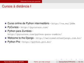 Diferentes formas para aprender
Cursos `a distˆancia I
Curso online de Python intermedi´ario - http://va.mu/jhNm
PyCursos - http://pycursos.com/
Python para Zumbies -
http://pycursos.com/python-para-zumbis/
Welcome to the Django - http://welcometothedjango.com.br/
Python Pro - http://python.pro.br/
Ramiro Batista da Luz (APyBR) Python, por onde comec¸ar SemanaTechUTFPR 2015 15 / 19
 