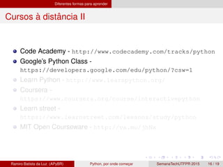 Diferentes formas para aprender
Cursos `a distˆancia II
Code Academy - http://www.codecademy.com/tracks/python
Google’s Python Class -
https://developers.google.com/edu/python/?csw=1
Learn Python - http://www.learnpython.org/
Coursera -
https://www.coursera.org/course/interactivepython
Learn street -
https://www.learnstreet.com/lessons/study/python
MIT Open Courseware - http://va.mu/jhNx
Ramiro Batista da Luz (APyBR) Python, por onde comec¸ar SemanaTechUTFPR 2015 16 / 19
 