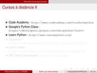 Diferentes formas para aprender
Cursos `a distˆancia II
Code Academy - http://www.codecademy.com/tracks/python
Google’s Python Class -
https://developers.google.com/edu/python/?csw=1
Learn Python - http://www.learnpython.org/
Coursera -
https://www.coursera.org/course/interactivepython
Learn street -
https://www.learnstreet.com/lessons/study/python
MIT Open Courseware - http://va.mu/jhNx
Ramiro Batista da Luz (APyBR) Python, por onde comec¸ar SemanaTechUTFPR 2015 16 / 19
 