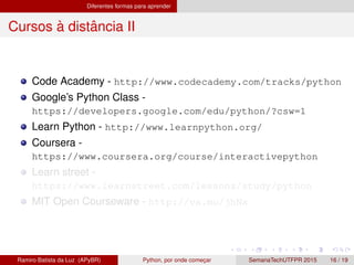 Diferentes formas para aprender
Cursos `a distˆancia II
Code Academy - http://www.codecademy.com/tracks/python
Google’s Python Class -
https://developers.google.com/edu/python/?csw=1
Learn Python - http://www.learnpython.org/
Coursera -
https://www.coursera.org/course/interactivepython
Learn street -
https://www.learnstreet.com/lessons/study/python
MIT Open Courseware - http://va.mu/jhNx
Ramiro Batista da Luz (APyBR) Python, por onde comec¸ar SemanaTechUTFPR 2015 16 / 19
 