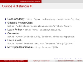 Diferentes formas para aprender
Cursos `a distˆancia II
Code Academy - http://www.codecademy.com/tracks/python
Google’s Python Class -
https://developers.google.com/edu/python/?csw=1
Learn Python - http://www.learnpython.org/
Coursera -
https://www.coursera.org/course/interactivepython
Learn street -
https://www.learnstreet.com/lessons/study/python
MIT Open Courseware - http://va.mu/jhNx
Ramiro Batista da Luz (APyBR) Python, por onde comec¸ar SemanaTechUTFPR 2015 16 / 19
 