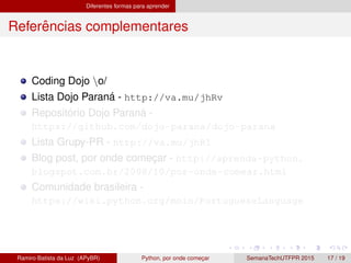 Diferentes formas para aprender
Referˆencias complementares
Coding Dojo o/
Lista Dojo Paran´a - http://va.mu/jhRv
Reposit´orio Dojo Paran´a -
https://github.com/dojo-parana/dojo-parana
Lista Grupy-PR - http://va.mu/jhR1
Blog post, por onde comec¸ar - http://aprenda-python.
blogspot.com.br/2008/10/por-onde-comear.html
Comunidade brasileira -
https://wiki.python.org/moin/PortugueseLanguage
Ramiro Batista da Luz (APyBR) Python, por onde comec¸ar SemanaTechUTFPR 2015 17 / 19
 