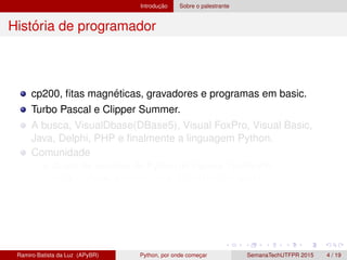 Introduc¸ ˜ao Sobre o palestrante
Hist´oria de programador
cp200, ﬁtas magn´eticas, gravadores e programas em basic.
Turbo Pascal e Clipper Summer.
A busca, VisualDbase(DBase5), Visual FoxPro, Visual Basic,
Java, Delphi, PHP e ﬁnalmente a linguagem Python.
Comunidade
Grupo de usu´arios de Python do Paran´a, GruPy-PR
http://www.python.org.br/wiki/GrupyPr
Ramiro Batista da Luz (APyBR) Python, por onde comec¸ar SemanaTechUTFPR 2015 4 / 19
 