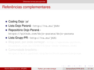 Diferentes formas para aprender
Referˆencias complementares
Coding Dojo o/
Lista Dojo Paran´a - http://va.mu/jhRv
Reposit´orio Dojo Paran´a -
https://github.com/dojo-parana/dojo-parana
Lista Grupy-PR - http://va.mu/jhR1
Blog post, por onde comec¸ar - http://aprenda-python.
blogspot.com.br/2008/10/por-onde-comear.html
Comunidade brasileira -
https://wiki.python.org/moin/PortugueseLanguage
Ramiro Batista da Luz (APyBR) Python, por onde comec¸ar SemanaTechUTFPR 2015 17 / 19
 