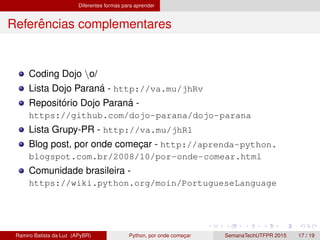 Diferentes formas para aprender
Referˆencias complementares
Coding Dojo o/
Lista Dojo Paran´a - http://va.mu/jhRv
Reposit´orio Dojo Paran´a -
https://github.com/dojo-parana/dojo-parana
Lista Grupy-PR - http://va.mu/jhR1
Blog post, por onde comec¸ar - http://aprenda-python.
blogspot.com.br/2008/10/por-onde-comear.html
Comunidade brasileira -
https://wiki.python.org/moin/PortugueseLanguage
Ramiro Batista da Luz (APyBR) Python, por onde comec¸ar SemanaTechUTFPR 2015 17 / 19
 
