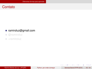 Diferentes formas para aprender
Contato
ramiroluz@gmail.com
@ramiroluz
+ramiroluz
Ramiro Batista da Luz (APyBR) Python, por onde comec¸ar SemanaTechUTFPR 2015 19 / 19
 