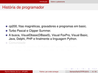 Introduc¸ ˜ao Sobre o palestrante
Hist´oria de programador
cp200, ﬁtas magn´eticas, gravadores e programas em basic.
Turbo Pascal e Clipper Summer.
A busca, VisualDbase(DBase5), Visual FoxPro, Visual Basic,
Java, Delphi, PHP e ﬁnalmente a linguagem Python.
Comunidade
Grupo de usu´arios de Python do Paran´a, GruPy-PR
http://www.python.org.br/wiki/GrupyPr
Ramiro Batista da Luz (APyBR) Python, por onde comec¸ar SemanaTechUTFPR 2015 4 / 19
 