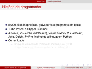 Introduc¸ ˜ao Sobre o palestrante
Hist´oria de programador
cp200, ﬁtas magn´eticas, gravadores e programas em basic.
Turbo Pascal e Clipper Summer.
A busca, VisualDbase(DBase5), Visual FoxPro, Visual Basic,
Java, Delphi, PHP e ﬁnalmente a linguagem Python.
Comunidade
Grupo de usu´arios de Python do Paran´a, GruPy-PR
http://www.python.org.br/wiki/GrupyPr
Ramiro Batista da Luz (APyBR) Python, por onde comec¸ar SemanaTechUTFPR 2015 4 / 19
 