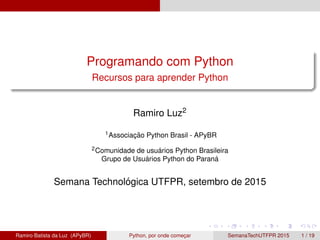 Programando com Python
Recursos para aprender Python
Ramiro Luz2
1Associac¸ ˜ao Python Brasil - APyBR
2Comunidade de usu´arios Python Brasileira
Grupo de Usu´arios Python do Paran´a
Semana Technol´ogica UTFPR, setembro de 2015
Ramiro Batista da Luz (APyBR) Python, por onde comec¸ar SemanaTechUTFPR 2015 1 / 19
 