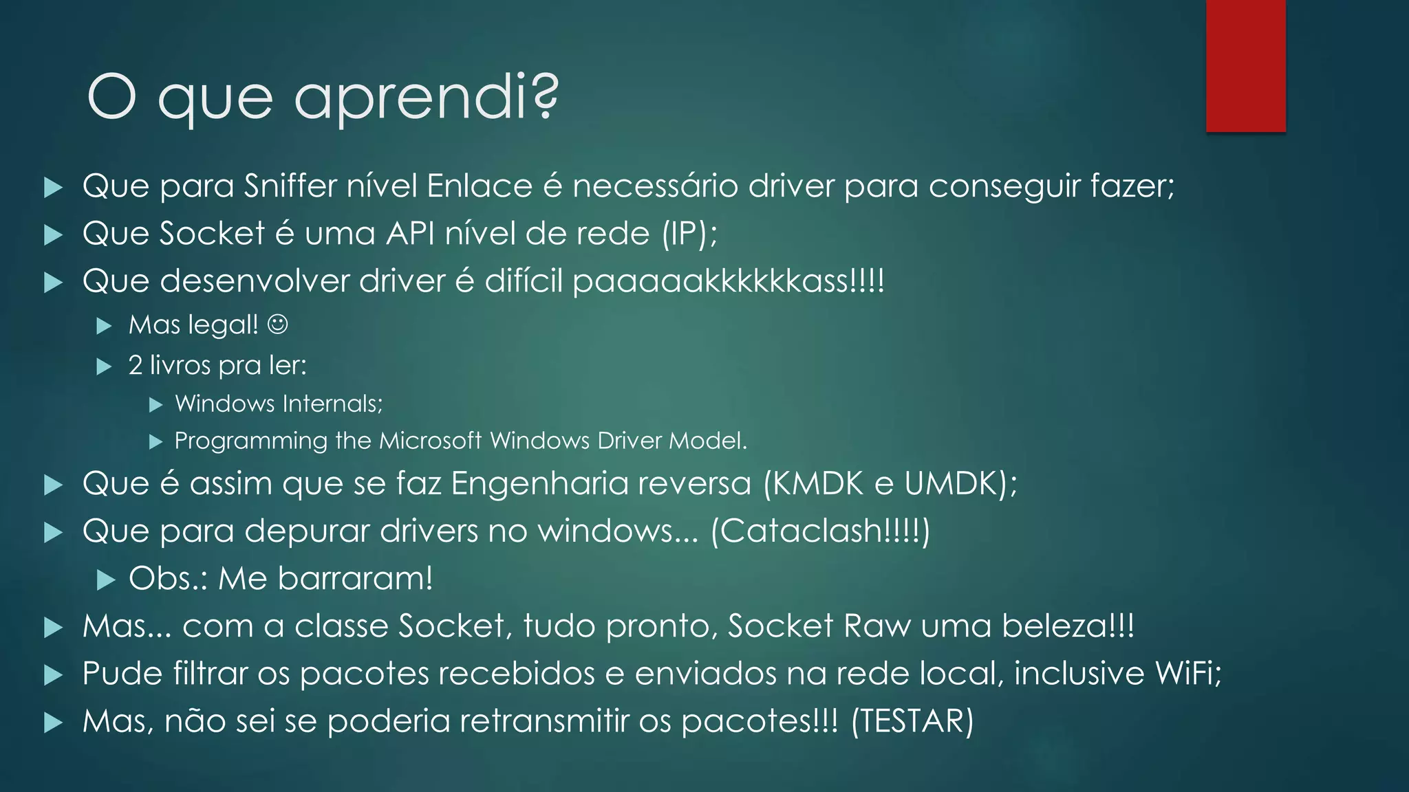 O que aprendi?
 Que para Sniffer nível Enlace é necessário driver para conseguir fazer;
 Que Socket é uma API nível de rede (IP);
 Que desenvolver driver é difícil paaaaakkkkkkass!!!!
 Mas legal! 
 2 livros pra ler:
 Windows Internals;
 Programming the Microsoft Windows Driver Model.
 Que é assim que se faz Engenharia reversa (KMDK e UMDK);
 Que para depurar drivers no windows... (Cataclash!!!!)
 Obs.: Me barraram!
 Mas... com a classe Socket, tudo pronto, Socket Raw uma beleza!!!
 Pude filtrar os pacotes recebidos e enviados na rede local, inclusive WiFi;
 Mas, não sei se poderia retransmitir os pacotes!!! (TESTAR)
 