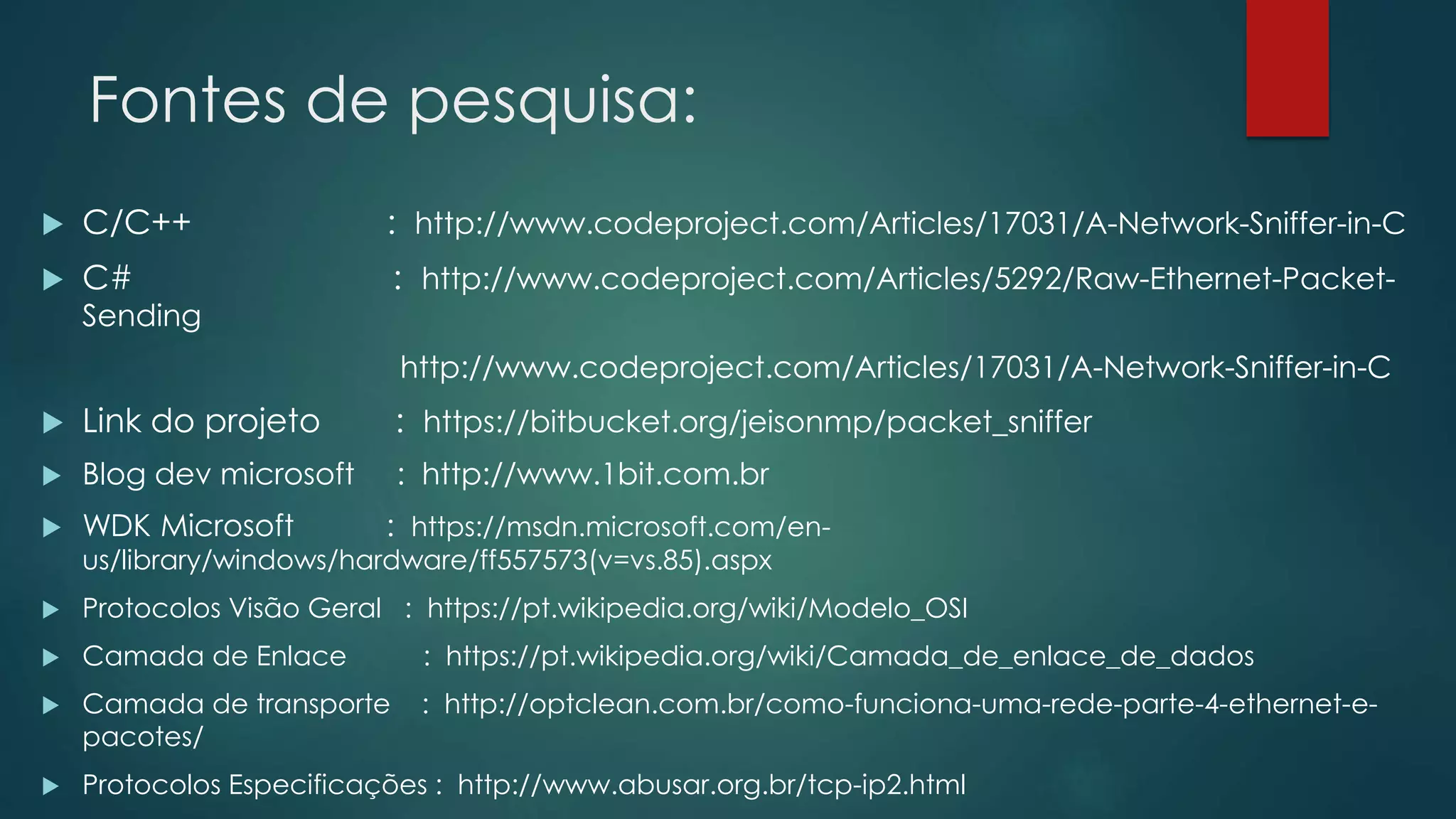 Fontes de pesquisa:
 C/C++ : http://www.codeproject.com/Articles/17031/A-Network-Sniffer-in-C
 C# : http://www.codeproject.com/Articles/5292/Raw-Ethernet-Packet-
Sending
http://www.codeproject.com/Articles/17031/A-Network-Sniffer-in-C
 Link do projeto : https://bitbucket.org/jeisonmp/packet_sniffer
 Blog dev microsoft : http://www.1bit.com.br
 WDK Microsoft : https://msdn.microsoft.com/en-
us/library/windows/hardware/ff557573(v=vs.85).aspx
 Protocolos Visão Geral : https://pt.wikipedia.org/wiki/Modelo_OSI
 Camada de Enlace : https://pt.wikipedia.org/wiki/Camada_de_enlace_de_dados
 Camada de transporte : http://optclean.com.br/como-funciona-uma-rede-parte-4-ethernet-e-
pacotes/
 Protocolos Especificações : http://www.abusar.org.br/tcp-ip2.html
 