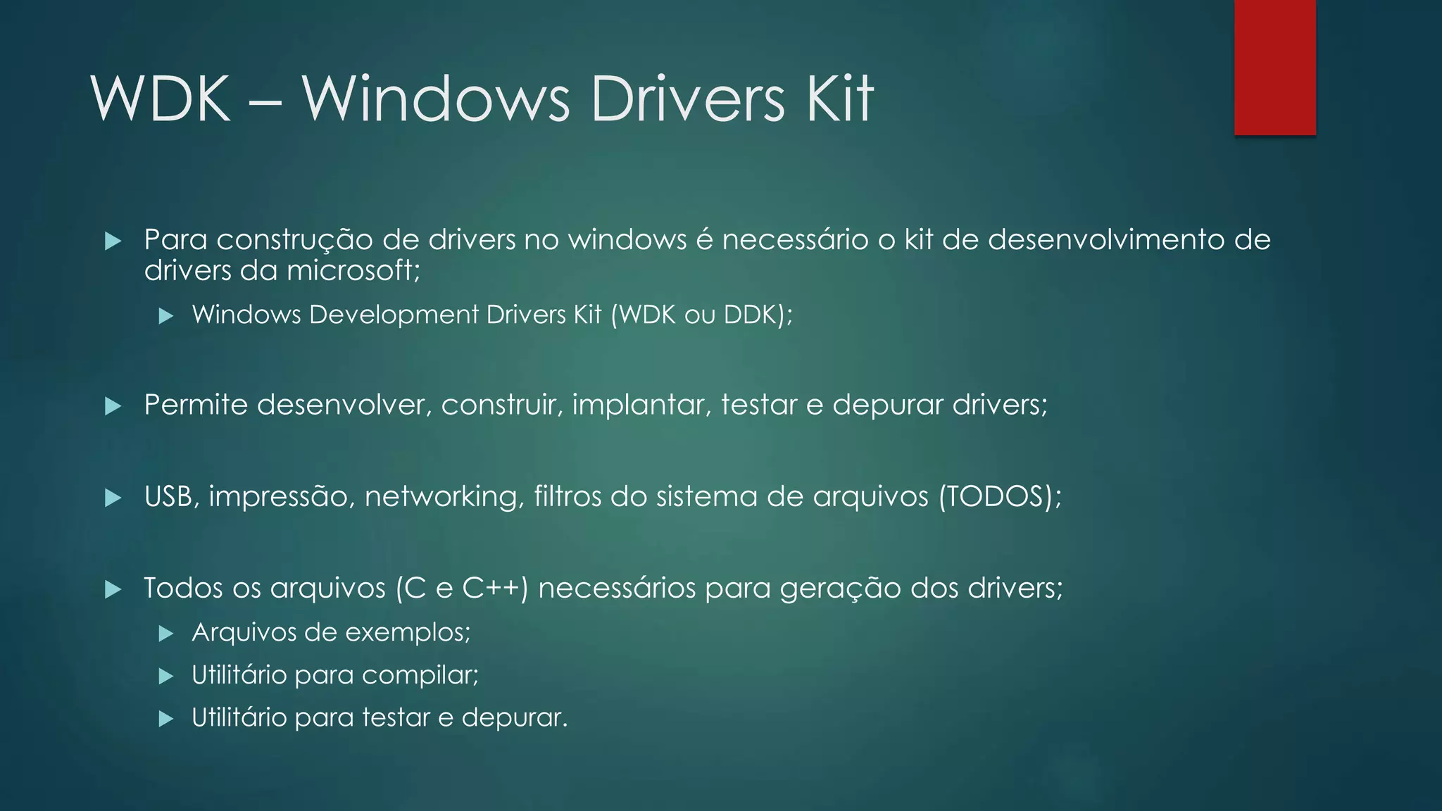 WDK – Windows Drivers Kit
 Para construção de drivers no windows é necessário o kit de desenvolvimento de
drivers da microsoft;
 Windows Development Drivers Kit (WDK ou DDK);
 Permite desenvolver, construir, implantar, testar e depurar drivers;
 USB, impressão, networking, filtros do sistema de arquivos (TODOS);
 Todos os arquivos (C e C++) necessários para geração dos drivers;
 Arquivos de exemplos;
 Utilitário para compilar;
 Utilitário para testar e depurar.
 