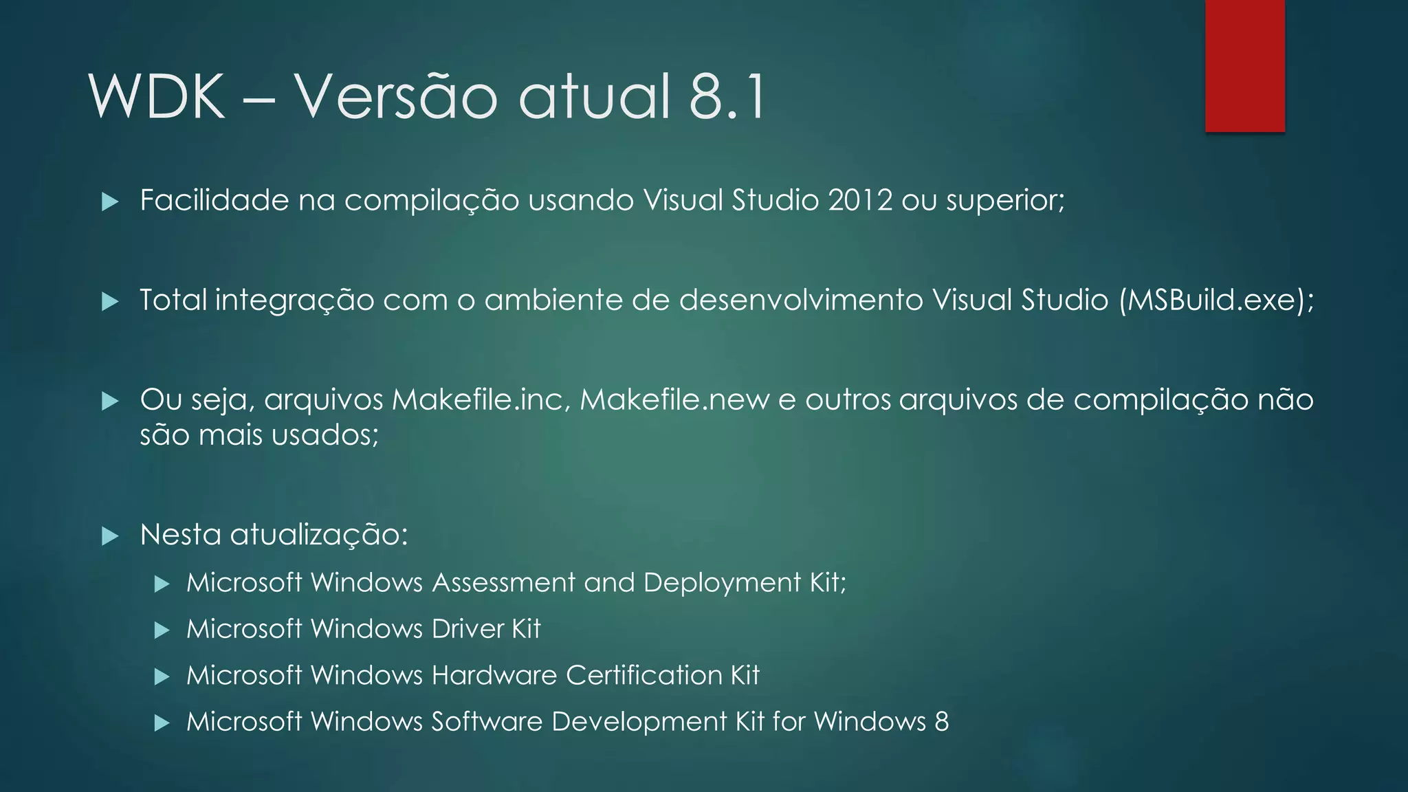 WDK – Versão atual 8.1
 Facilidade na compilação usando Visual Studio 2012 ou superior;
 Total integração com o ambiente de desenvolvimento Visual Studio (MSBuild.exe);
 Ou seja, arquivos Makefile.inc, Makefile.new e outros arquivos de compilação não
são mais usados;
 Nesta atualização:
 Microsoft Windows Assessment and Deployment Kit;
 Microsoft Windows Driver Kit
 Microsoft Windows Hardware Certification Kit
 Microsoft Windows Software Development Kit for Windows 8
 