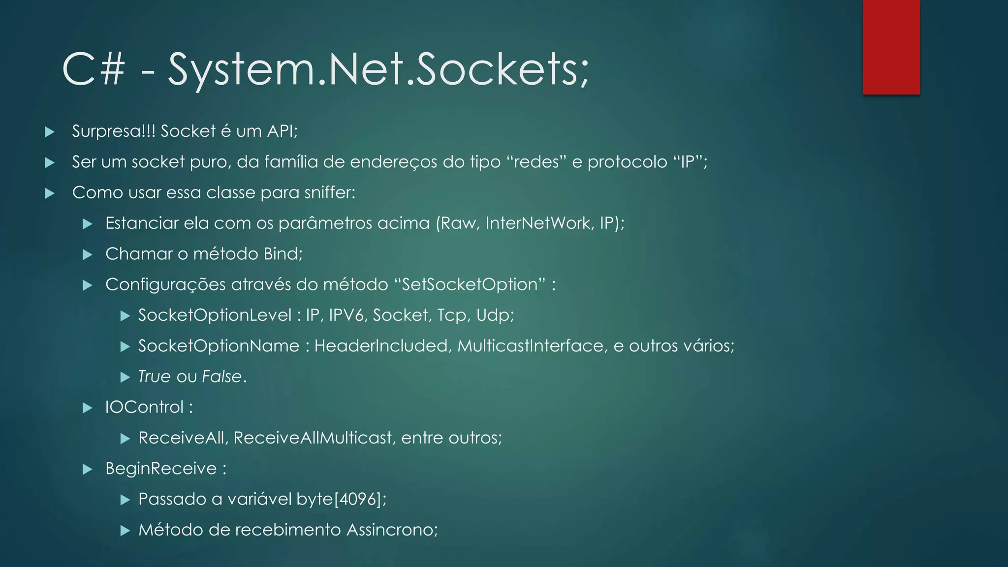 C# - System.Net.Sockets;
 Surpresa!!! Socket é um API;
 Ser um socket puro, da família de endereços do tipo “redes” e protocolo “IP”;
 Como usar essa classe para sniffer:
 Estanciar ela com os parâmetros acima (Raw, InterNetWork, IP);
 Chamar o método Bind;
 Configurações através do método “SetSocketOption” :
 SocketOptionLevel : IP, IPV6, Socket, Tcp, Udp;
 SocketOptionName : HeaderIncluded, MulticastInterface, e outros vários;
 True ou False.
 IOControl :
 ReceiveAll, ReceiveAllMulticast, entre outros;
 BeginReceive :
 Passado a variável byte[4096];
 Método de recebimento Assincrono;
 