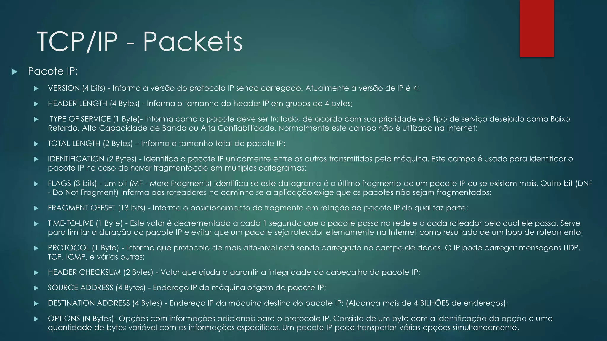 TCP/IP - Packets
 Pacote IP:
 VERSION (4 bits) - Informa a versão do protocolo IP sendo carregado. Atualmente a versão de IP é 4;
 HEADER LENGTH (4 Bytes) - Informa o tamanho do header IP em grupos de 4 bytes;
 TYPE OF SERVICE (1 Byte)- Informa como o pacote deve ser tratado, de acordo com sua prioridade e o tipo de serviço desejado como Baixo
Retardo, Alta Capacidade de Banda ou Alta Confiablilidade. Normalmente este campo não é utilizado na Internet;
 TOTAL LENGTH (2 Bytes) – Informa o tamanho total do pacote IP;
 IDENTIFICATION (2 Bytes) - Identifica o pacote IP unicamente entre os outros transmitidos pela máquina. Este campo é usado para identificar o
pacote IP no caso de haver fragmentação em múltiplos datagramas;
 FLAGS (3 bits) - um bit (MF - More Fragments) identifica se este datagrama é o último fragmento de um pacote IP ou se existem mais. Outro bit (DNF
- Do Not Fragment) informa aos roteadores no caminho se a aplicação exige que os pacotes não sejam fragmentados;
 FRAGMENT OFFSET (13 bits) - Informa o posicionamento do fragmento em relação ao pacote IP do qual faz parte;
 TIME-TO-LIVE (1 Byte) - Este valor é decrementado a cada 1 segundo que o pacote passa na rede e a cada roteador pelo qual ele passa. Serve
para limitar a duração do pacote IP e evitar que um pacote seja roteador eternamente na Internet como resultado de um loop de roteamento;
 PROTOCOL (1 Byte) - Informa que protocolo de mais alto-nível está sendo carregado no campo de dados. O IP pode carregar mensagens UDP,
TCP, ICMP, e várias outras;
 HEADER CHECKSUM (2 Bytes) - Valor que ajuda a garantir a integridade do cabeçalho do pacote IP;
 SOURCE ADDRESS (4 Bytes) - Endereço IP da máquina origem do pacote IP;
 DESTINATION ADDRESS (4 Bytes) - Endereço IP da máquina destino do pacote IP; (Alcança mais de 4 BILHÕES de endereços);
 OPTIONS (N Bytes)- Opções com informações adicionais para o protocolo IP. Consiste de um byte com a identificação da opção e uma
quantidade de bytes variável com as informações específicas. Um pacote IP pode transportar várias opções simultaneamente.
 
