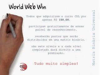 MatrizBináriaUniversal
Todos que adquirirem o curso CDL por
apenas R$ 180,00.
participam gratuitamente de nosso
painel de reconhecimento.
receberão pontos que serão
distribuídos em uma matriz binária.
são sete níveis e a cada nível
completado dará direito a uma
premiação.
Tudo muito simples!
 