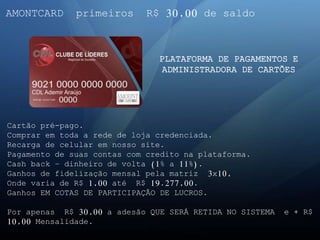 AMONTCARD primeiros R$ 30,00 de saldo
PLATAFORMA DE PAGAMENTOS E
ADMINISTRADORA DE CARTÕES
Cartão pré-pago.
Comprar em toda a rede de loja credenciada.
Recarga de celular em nosso site.
Pagamento de suas contas com credito na plataforma.
Cash back – dinheiro de volta (1% a 11%).
Ganhos de fidelização mensal pela matriz 3x10,
Onde varia de R$ 1,00 até R$ 19.277,00.
Ganhos EM COTAS DE PARTICIPAÇÃO DE LUCROS.
Por apenas R$ 30,00 a adesão QUE SERÁ RETIDA NO SISTEMA e + R$
10,00 Mensalidade.
 