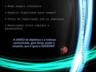 Benefícios&Vantagens
• Rede sempre crescente
• Negócio organizado para sempre
• Força de negociação com as empresas
• Resultados ultra rápidos e
permanentes
“A UNIÃO de objetivos e o esforço
concentrado, gera força, poder e
respeito, que é igual a SUCESSO”
 