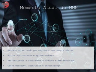 • Mercado pulverizado por empresas, nem sempre sérias
• Muitos oportunistas e aproveitadores
• Profissionais e aspirantes divididos e sem resultado
• Causa desanimo, incertezas e desconfiança
Momento Atual do MMN
 