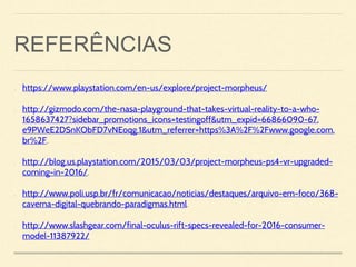 REFERÊNCIAS
• https://www.playstation.com/en-us/explore/project-morpheus/
• http://gizmodo.com/the-nasa-playground-that-takes-virtual-reality-to-a-who-
1658637427?sidebar_promotions_icons=testingoff&utm_expid=66866090-67.
e9PWeE2DSnKObFD7vNEoqg.1&utm_referrer=https%3A%2F%2Fwww.google.com.
br%2F.
• http://blog.us.playstation.com/2015/03/03/project-morpheus-ps4-vr-upgraded-
coming-in-2016/.
• http://www.poli.usp.br/fr/comunicacao/noticias/destaques/arquivo-em-foco/368-
caverna-digital-quebrando-paradigmas.html.
• http://www.slashgear.com/final-oculus-rift-specs-revealed-for-2016-consumer-
model-11387922/
 