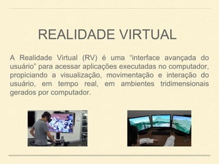 A Realidade Virtual (RV) é uma “interface avançada do
usuário” para acessar aplicações executadas no computador,
propiciando a visualização, movimentação e interação do
usuário, em tempo real, em ambientes tridimensionais
gerados por computador.
REALIDADE VIRTUAL
 