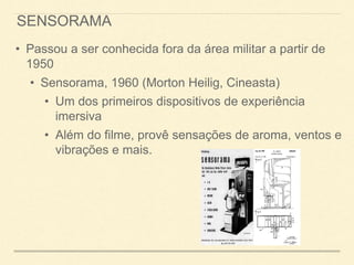 SENSORAMA
• Passou a ser conhecida fora da área militar a partir de
1950
• Sensorama, 1960 (Morton Heilig, Cineasta)
• Um dos primeiros dispositivos de experiência
imersiva
• Além do filme, provê sensações de aroma, ventos e
vibrações e mais.
 