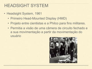 HEADSIGHT SYSTEM
• Headsight System, 1961
• Primeiro Head-Mounted Display (HMD)
• Projeto entre cientistas e a Philco para fins militares.
• Permitia a visão de uma câmera de circuito fechado e
a sua movimentação a partir da movimentação do
usuário
 