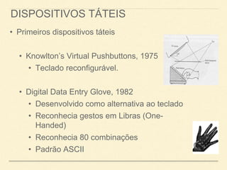 DISPOSITIVOS TÁTEIS
• Primeiros dispositivos táteis
• Knowlton’s Virtual Pushbuttons, 1975
• Teclado reconfigurável.
• Digital Data Entry Glove, 1982
• Desenvolvido como alternativa ao teclado
• Reconhecia gestos em Libras (One-
Handed)
• Reconhecia 80 combinações
• Padrão ASCII
 