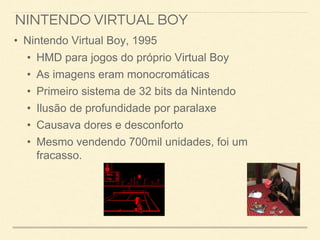 NINTENDO VIRTUAL BOY
• Nintendo Virtual Boy, 1995
• HMD para jogos do próprio Virtual Boy
• As imagens eram monocromáticas
• Primeiro sistema de 32 bits da Nintendo
• Ilusão de profundidade por paralaxe
• Causava dores e desconforto
• Mesmo vendendo 700mil unidades, foi um
fracasso.
 