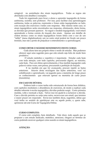 amigável, na assimilação dos sinais taquigráficos. Todas as regras são
abordadas com detalhes e exemplos.
Tudo foi organizado para levar o aluno a aprender taquigrafia de forma
autônoma, sozinho, sem professor. Por isso, para facilitar essa aprendizagem
autônoma, todas as palavras, expressões e frases estão taquigrafadas ao lado,
com exceção dos exercícios e testes com respostas. Mas mesmo neste caso, os
sinais taquigráficos serão encontrados nas respostas, eliminando, desta forma,
as dúvidas que possam aparecer. Ao seguir o modelo taquigrafado, você estará
aprendendo a forma correta do traçado dos sinais. Apenas um detalhe de
ordem técnica: como os sinais taquigráficos foram feitos com o uso de um
“tablet” (mesa digitalizadora), um ou outro sinal poderá ter ficado um pouco
tremido, mas não a ponto de prejudicar o entendimento e a aprendizagem.
COMO OBTER O MÁXIMO RENDIMENTO DESTE CURSO:
Cada aluno tem seu próprio ritmo e modo de estudar. Mas podemos
oferecer aqui uma sugestão para que este estudo seja feito de modo bem
produtivo.
O estudo metódico e repetitivo é importante. Estudar cada lição
com toda atenção, com todo capricho, procurando digerir, ao máximo,
cada lição. Para um ótimo aproveitamento, é boa medida taquigrafar cada
palavra várias vezes, sem pressa, procurando a perfeição do traçado.
E na medida em que for avançando, procure repetir as lições
anteriores. Através desta reciclagem das lições anteriores, você vai
solidificando o aprendizado, vai jogando para a memória de longo prazo
os conhecimentos que estavam apenas na memória de curto prazo
(transitória).
EM CASO DE DÚVIDA:
Embora todo o curso tenha sido estruturado de forma bem didática,
com capítulos modulares e abundância de exercícios, de modo a explicar cada
detalhe referente à escrita taquigráfica, dúvidas poderão surgir. Como primeira
medida, volte e reestude a lição. Talvez isso irá ajudá-lo a esclarecer a dúvida.
Caso a dúvida persista ou surja uma outra, escreva-nos um email, que teremos
o maior prazer em responder. Envie-nos também dicas, sugestões, idéias que
você tenha no sentido de aperfeiçoar este ou aquele ponto, e, quem sabe,
aprimorar até este Curso de Taquigrafia Online.
CURSO COMPLETO:
O curso está completo, bem detalhado. Vale dizer, todo aquele que se
propuser a um estudo dedicado, metódico, atencioso, chegará ao término do
curso podendo escrever qualquer coisa usando os sinais taquigráficos.
ATENÇÃO:
2
 