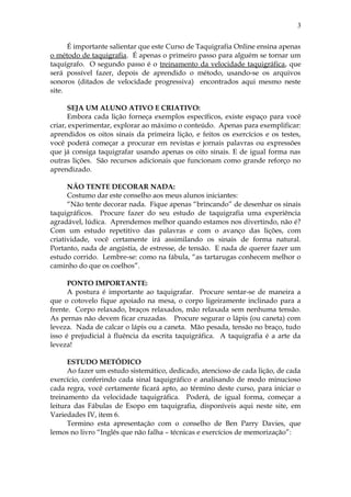 É importante salientar que este Curso de Taquigrafia Online ensina apenas
o método de taquigrafia. É apenas o primeiro passo para alguém se tornar um
taquígrafo. O segundo passo é o treinamento da velocidade taquigráfica, que
será possível fazer, depois de aprendido o método, usando-se os arquivos
sonoros (ditados de velocidade progressiva) encontrados aqui mesmo neste
site.
SEJA UM ALUNO ATIVO E CRIATIVO:
Embora cada lição forneça exemplos específicos, existe espaço para você
criar, experimentar, explorar ao máximo o conteúdo. Apenas para exemplificar:
aprendidos os oitos sinais da primeira lição, e feitos os exercícios e os testes,
você poderá começar a procurar em revistas e jornais palavras ou expressões
que já consiga taquigrafar usando apenas os oito sinais. E de igual forma nas
outras lições. São recursos adicionais que funcionam como grande reforço no
aprendizado.
NÃO TENTE DECORAR NADA:
Costumo dar este conselho aos meus alunos iniciantes:
“Não tente decorar nada. Fique apenas “brincando” de desenhar os sinais
taquigráficos. Procure fazer do seu estudo de taquigrafia uma experiência
agradável, lúdica. Aprendemos melhor quando estamos nos divertindo, não é?
Com um estudo repetitivo das palavras e com o avanço das lições, com
criatividade, você certamente irá assimilando os sinais de forma natural.
Portanto, nada de angústia, de estresse, de tensão. E nada de querer fazer um
estudo corrido. Lembre-se: como na fábula, “as tartarugas conhecem melhor o
caminho do que os coelhos”.
PONTO IMPORTANTE:
A postura é importante ao taquigrafar. Procure sentar-se de maneira a
que o cotovelo fique apoiado na mesa, o corpo ligeiramente inclinado para a
frente. Corpo relaxado, braços relaxados, mão relaxada sem nenhuma tensão.
As pernas não devem ficar cruzadas. Procure segurar o lápis (ou caneta) com
leveza. Nada de calcar o lápis ou a caneta. Mão pesada, tensão no braço, tudo
isso é prejudicial à fluência da escrita taquigráfica. A taquigrafia é a arte da
leveza!
ESTUDO METÓDICO
Ao fazer um estudo sistemático, dedicado, atencioso de cada lição, de cada
exercício, conferindo cada sinal taquigráfico e analisando de modo minucioso
cada regra, você certamente ficará apto, ao término deste curso, para iniciar o
treinamento da velocidade taquigráfica. Poderá, de igual forma, começar a
leitura das Fábulas de Esopo em taquigrafia, disponíveis aqui neste site, em
Variedades IV, item 6.
Termino esta apresentação com o conselho de Ben Parry Davies, que
lemos no livro “Inglês que não falha – técnicas e exercícios de memorização”:
3
 